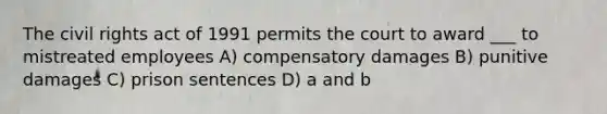 The civil rights act of 1991 permits the court to award ___ to mistreated employees A) compensatory damages B) punitive damages C) prison sentences D) a and b