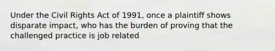 Under the Civil Rights Act of 1991, once a plaintiff shows disparate impact, who has the burden of proving that the challenged practice is job related