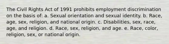 The Civil Rights Act of 1991 prohibits <a href='https://www.questionai.com/knowledge/kmPZK5L6Mm-employment-discrimination' class='anchor-knowledge'>employment discrimination</a> on the basis of: a. Sexual orientation and sexual identity. b. Race, age, sex, religion, and national origin. c. Disabilities, sex, race, age, and religion. d. Race, sex, religion, and age. e. Race, color, religion, sex, or national origin.