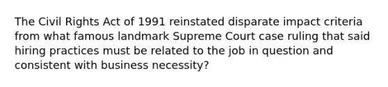 The Civil Rights Act of 1991 reinstated disparate impact criteria from what famous landmark Supreme Court case ruling that said hiring practices must be related to the job in question and consistent with business necessity?