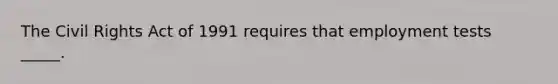 The Civil Rights Act of 1991 requires that employment tests _____.