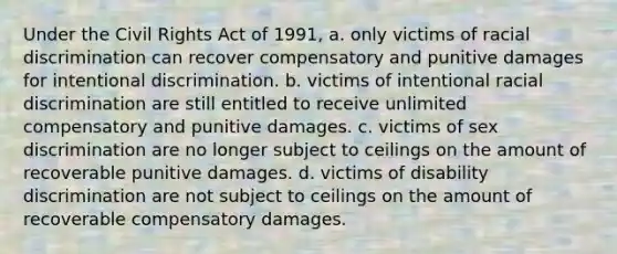 Under the Civil Rights Act of 1991, a. only victims of racial discrimination can recover compensatory and punitive damages for intentional discrimination. b. victims of intentional racial discrimination are still entitled to receive unlimited compensatory and punitive damages. c. victims of sex discrimination are no longer subject to ceilings on the amount of recoverable punitive damages. d. victims of disability discrimination are not subject to ceilings on the amount of recoverable compensatory damages.