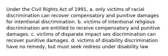 Under the Civil Rights Act of 1991, a. only victims of racial discrimination can recover compensatory and punitive damages for intentional discrimination. b. victims of intentional religious discrimination are entitled to receive compensatory and punitive damages. c. victims of disparate impact sex discrimination can recover punitive damages. d. victims of disability discrimination have no remedy, but must seek redress under disability law