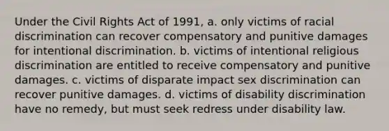 Under the Civil Rights Act of 1991, a. only victims of racial discrimination can recover compensatory and punitive damages for intentional discrimination. b. victims of intentional religious discrimination are entitled to receive compensatory and punitive damages. c. victims of disparate impact sex discrimination can recover punitive damages. d. victims of disability discrimination have no remedy, but must seek redress under disability law.