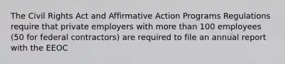 The Civil Rights Act and Affirmative Action Programs Regulations require that private employers with more than 100 employees (50 for federal contractors) are required to file an annual report with the EEOC