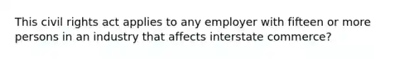 This civil rights act applies to any employer with fifteen or more persons in an industry that affects interstate commerce?