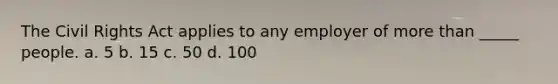 The Civil Rights Act applies to any employer of more than _____ people. a. 5 b. 15 c. 50 d. 100