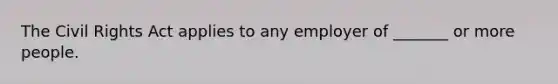 The Civil Rights Act applies to any employer of _______ or more people.