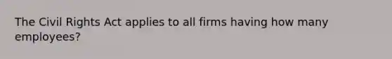 The Civil Rights Act applies to all firms having how many employees?