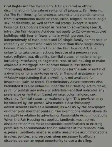 Civil Rights Act The Civil Rights Act bars racial or ethnic discrimination in the sale or rental of all property. Fair Housing Act The Fair Housing Act protects tenants and potential tenants from discrimination based on race, color, religion, national origin, sex, or disability, as well as familial status (except in senior housing). Exemptions Except as relates to advertising (see 3), infra), the Fair Housing Act does not apply to (1) owner-occupied buildings with four or fewer units in which persons live independently of each other; and (2) single-family homes sold or rented by an owner who owns no more than three single-family homes. Prohibited Actions Under the Fair Housing Act, it is unlawful to take certain actions because of a person's race, color, religion, sex, disability, familial status, or national origin, including: **Refusing to negotiate, rent, or sell housing or make available a mortgage loan or other financial assistance; **Providing different terms or conditions for the sale or rental of a dwelling or for a mortgage or other financial assistance; and **Falsely representing that a dwelling is not available for inspection, sale, or rental. Discriminatory Advertisements Also Prohibited It is also unlawful under the Fair Housing Act to make, print, or publish any notice or advertisement that indicates any preference or limitation based on race, color, religion, sex, disability, familial status, or national origin. This provision may be violated by the person who makes a discriminatory advertisement (such as a landlord) as well as by the newspaper or other publisher that prints it. The exemptions stated above do not apply in relation to advertising. Reasonable Accommodations When the Fair Housing Act applies, landlords must permit disabled tenants to make reasonable modifications to existing premises to accommodate their disabilities at the tenants' own expense. Landlords must also make reasonable accommodations in rules, policies, and services when necessary to afford a disabled person an equal opportunity to use a dwelling.