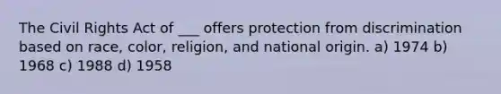 The Civil Rights Act of ___ offers protection from discrimination based on race, color, religion, and national origin. a) 1974 b) 1968 c) 1988 d) 1958