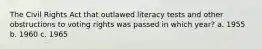 The Civil Rights Act that outlawed literacy tests and other obstructions to voting rights was passed in which year? a. 1955 b. 1960 c. 1965