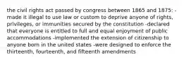 the civil rights act passed by congress between 1865 and 1875: -made it illegal to use law or custom to deprive anyone of rights, privileges, or immunities secured by the constitution -declared that everyone is entitled to full and equal enjoyment of public accommodations -implemented the extension of citizenship to anyone born in the united states -were designed to enforce the thirteenth, fourteenth, and fifteenth amendments