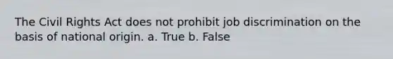 The Civil Rights Act does not prohibit job discrimination on the basis of national origin. a. True b. False