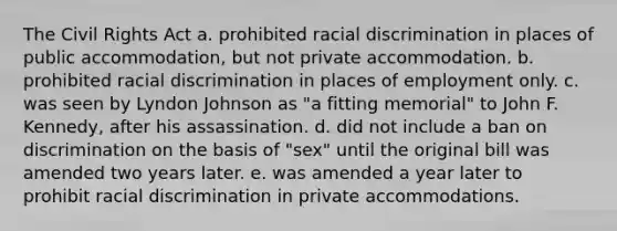 The Civil Rights Act a. prohibited racial discrimination in places of public accommodation, but not private accommodation. b. prohibited racial discrimination in places of employment only. c. was seen by Lyndon Johnson as "a fitting memorial" to John F. Kennedy, after his assassination. d. did not include a ban on discrimination on the basis of "sex" until the original bill was amended two years later. e. was amended a year later to prohibit racial discrimination in private accommodations.