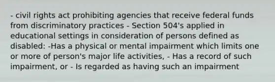 - civil rights act prohibiting agencies that receive federal funds from discriminatory practices - Section 504's applied in educational settings in consideration of persons defined as disabled: -Has a physical or mental impairment which limits one or more of person's major life activities, - Has a record of such impairment, or - Is regarded as having such an impairment