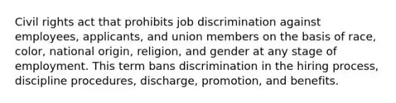 Civil rights act that prohibits job discrimination against employees, applicants, and union members on the basis of race, color, national origin, religion, and gender at any stage of employment. This term bans discrimination in the hiring process, discipline procedures, discharge, promotion, and benefits.