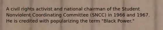 A civil rights activist and national chairman of the Student Nonviolent Coordinating Committee (SNCC) in 1966 and 1967. He is credited with popularizing the term "Black Power."