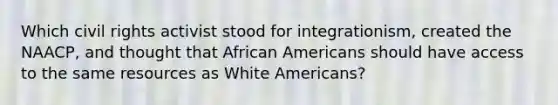 Which civil rights activist stood for integrationism, created the NAACP, and thought that African Americans should have access to the same resources as White Americans?