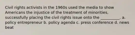 Civil rights activists in the 1960s used the media to show Americans the injustice of the treatment of minorities, successfully placing the civil rights issue onto the __________. a. policy entrepreneur b. policy agenda c. press conference d. news beat