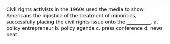 ​Civil rights activists in the 1960s used the media to show Americans the injustice of the treatment of minorities, successfully placing the civil rights issue onto the __________. a. policy entrepreneur b. policy agenda c. press conference d. news beat