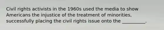 Civil rights activists in the 1960s used the media to show Americans the injustice of the treatment of minorities, successfully placing the civil rights issue onto the __________.