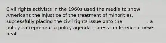 <a href='https://www.questionai.com/knowledge/kkdJLQddfe-civil-rights' class='anchor-knowledge'>civil rights</a> activists in the 1960s used the media to show Americans the injustice of the treatment of minorities, successfully placing the civil rights issue onto the __________. a policy entrepreneur b policy agenda c press conference d news beat