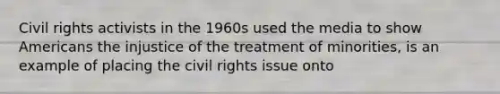 Civil rights activists in the 1960s used the media to show Americans the injustice of the treatment of minorities, is an example of placing the civil rights issue onto