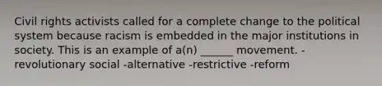 Civil rights activists called for a complete change to the political system because racism is embedded in the major institutions in society. This is an example of a(n) ______ movement. -revolutionary social -alternative -restrictive -reform