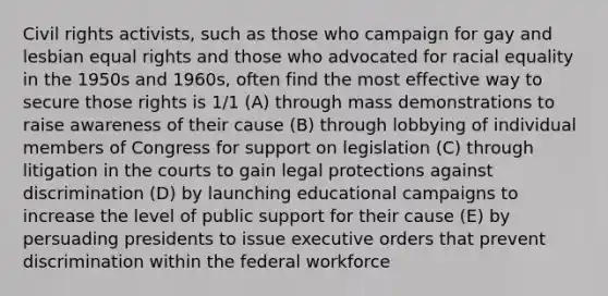 Civil rights activists, such as those who campaign for gay and lesbian equal rights and those who advocated for racial equality in the 1950s and 1960s, often find the most effective way to secure those rights is 1/1 (A) through mass demonstrations to raise awareness of their cause (B) through lobbying of individual members of Congress for support on legislation (C) through litigation in the courts to gain legal protections against discrimination (D) by launching educational campaigns to increase the level of public support for their cause (E) by persuading presidents to issue executive orders that prevent discrimination within the federal workforce