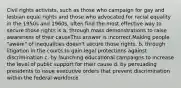 Civil rights activists, such as those who campaign for gay and lesbian equal rights and those who advocated for racial equality in the 1950s and 1960s, often find the most effective way to secure those rights is a. through mass demonstrations to raise awareness of their causeThis answer is incorrect.Making people "aware" of inequalities doesn't secure those rights. b. through litigation in the courts to gain legal protections against discrimination c. by launching educational campaigns to increase the level of public support for their cause d. by persuading presidents to issue executive orders that prevent discrimination within the federal workforce