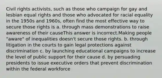 Civil rights activists, such as those who campaign for gay and lesbian equal rights and those who advocated for racial equality in the 1950s and 1960s, often find the most effective way to secure those rights is a. through mass demonstrations to raise awareness of their causeThis answer is incorrect.Making people "aware" of inequalities doesn't secure those rights. b. through litigation in the courts to gain legal protections against discrimination c. by launching educational campaigns to increase the level of public support for their cause d. by persuading presidents to issue executive orders that prevent discrimination within the federal workforce