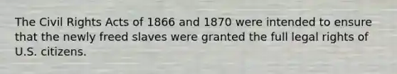 The Civil Rights Acts of 1866 and 1870 were intended to ensure that the newly freed slaves were granted the full legal rights of U.S. citizens.