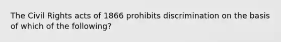 The Civil Rights acts of 1866 prohibits discrimination on the basis of which of the following?