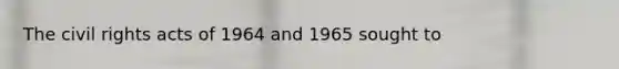 The civil rights acts of 1964 and 1965 sought to