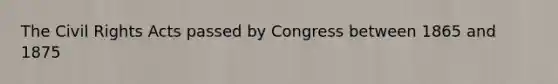 The Civil Rights Acts passed by Congress between 1865 and 1875