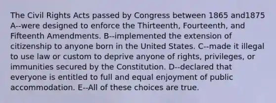 The Civil Rights Acts passed by Congress between 1865 and1875 A--were designed to enforce the Thirteenth, Fourteenth, and Fifteenth Amendments. B--implemented the extension of citizenship to anyone born in the United States. C--made it illegal to use law or custom to deprive anyone of rights, privileges, or immunities secured by the Constitution. D--declared that everyone is entitled to full and equal enjoyment of public accommodation. E--All of these choices are true.