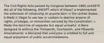 The Civil Rights Acts passed by Congress between 1865 and1875 did all of the following, EXCEPT which of these? a.Implemented the extension of citizenship to anyone born in the United States. b.Made it illegal to use law or custom to deprive anyone of rights, privileges, or immunities secured by the Constitution. c. Made the doctrine of separate but equal unlawful. d.Were designed to enforce the Thirteenth, Fourteenth, and Fifteenth Amendments. e.Declared that everyone is entitled to full and equal enjoyment of public accommodations.