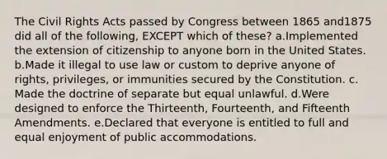 The Civil Rights Acts passed by Congress between 1865 and1875 did all of the following, EXCEPT which of these? a.Implemented the extension of citizenship to anyone born in the United States. b.Made it illegal to use law or custom to deprive anyone of rights, privileges, or immunities secured by the Constitution. c. Made the doctrine of separate but equal unlawful. d.Were designed to enforce the Thirteenth, Fourteenth, and Fifteenth Amendments. e.Declared that everyone is entitled to full and equal enjoyment of public accommodations.