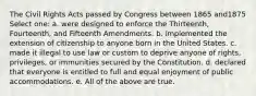 The Civil Rights Acts passed by Congress between 1865 and1875 Select one: a. were designed to enforce the Thirteenth, Fourteenth, and Fifteenth Amendments. b. implemented the extension of citizenship to anyone born in the United States. c. made it illegal to use law or custom to deprive anyone of rights, privileges, or immunities secured by the Constitution. d. declared that everyone is entitled to full and equal enjoyment of public accommodations. e. All of the above are true.