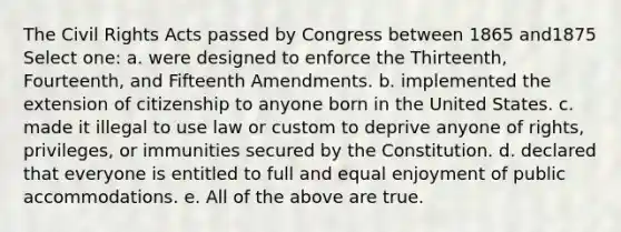 The Civil Rights Acts passed by Congress between 1865 and1875 Select one: a. were designed to enforce the Thirteenth, Fourteenth, and Fifteenth Amendments. b. implemented the extension of citizenship to anyone born in the United States. c. made it illegal to use law or custom to deprive anyone of rights, privileges, or immunities secured by the Constitution. d. declared that everyone is entitled to full and equal enjoyment of public accommodations. e. All of the above are true.