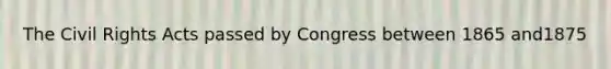 The Civil Rights Acts passed by Congress between 1865 and1875