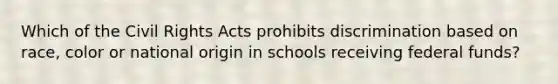 Which of the Civil Rights Acts prohibits discrimination based on race, color or national origin in schools receiving federal funds?