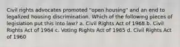 Civil rights advocates promoted "open housing" and an end to legalized housing discrimination. Which of the following pieces of legislation put this into law? a. Civil Rights Act of 1968 b. Civil Rights Act of 1964 c. Voting Rights Act of 1965 d. Civil Rights Act of 1960