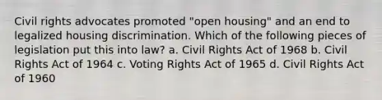 Civil rights advocates promoted "open housing" and an end to legalized housing discrimination. Which of the following pieces of legislation put this into law? a. Civil Rights Act of 1968 b. Civil Rights Act of 1964 c. Voting Rights Act of 1965 d. Civil Rights Act of 1960