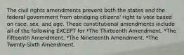 The civil rights amendments prevent both the states and the federal government from abridging citizens' right to vote based on race, sex, and age. These constitutional amendments include all of the following EXCEPT for *The Thirteenth Amendment. *The Fifteenth Amendment. *The Nineteenth Amendment. *The Twenty-Sixth Amendment.