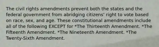 The civil rights amendments prevent both the states and the federal government from abridging citizens' right to vote based on race, sex, and age. These constitutional amendments include all of the following EXCEPT for *The Thirteenth Amendment. *The Fifteenth Amendment. *The Nineteenth Amendment. *The Twenty-Sixth Amendment.