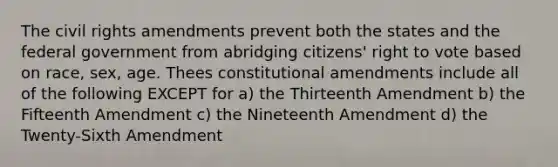 The civil rights amendments prevent both the states and the federal government from abridging citizens' right to vote based on race, sex, age. Thees constitutional amendments include all of the following EXCEPT for a) the Thirteenth Amendment b) the Fifteenth Amendment c) the Nineteenth Amendment d) the Twenty-Sixth Amendment