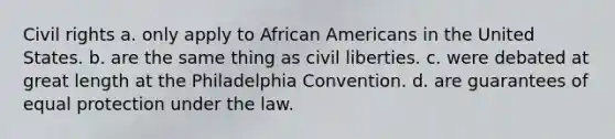 Civil rights a. only apply to African Americans in the United States. b. are the same thing as civil liberties. c. were debated at great length at the Philadelphia Convention. d. are guarantees of equal protection under the law.