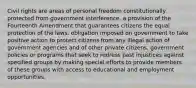 Civil rights are areas of personal freedom constitutionally protected from government interference. a provision of the Fourteenth Amendment that guarantees citizens the equal protection of the laws. obligation imposed on government to take positive action to protect citizens from any illegal action of government agencies and of other private citizens. government policies or programs that seek to redress past injustices against specified groups by making special efforts to provide members of these groups with access to educational and employment opportunities.